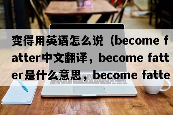 變得用英語(yǔ)怎么說(shuō)（become fatter中文翻譯，become fatter是什么意思，become fatter發(fā)音、用法及例句）