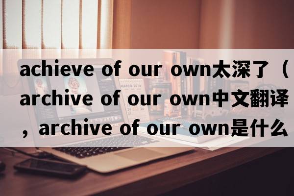 achieve of our own太深了（archive of our own中文翻譯，archive of our own是什么意思，archive of our own發(fā)音、用法及例句）