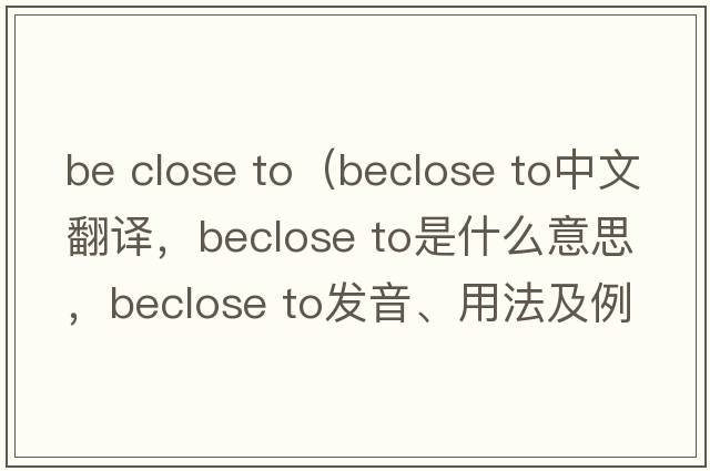 be close to（beclose to中文翻譯，beclose to是什么意思，beclose to發(fā)音、用法及例句）