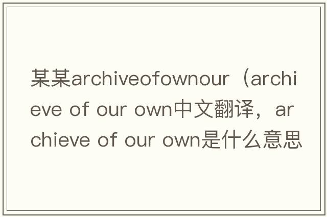 某某archiveofownour（archieve of our own中文翻譯，archieve of our own是什么意思，archieve of our own發(fā)音、用法及例句）