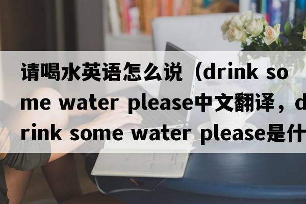請喝水英語(yǔ)怎么說(shuō)（drink some water please中文翻譯，drink some water please是什么意思，drink some water please發(fā)音、用法及例句）