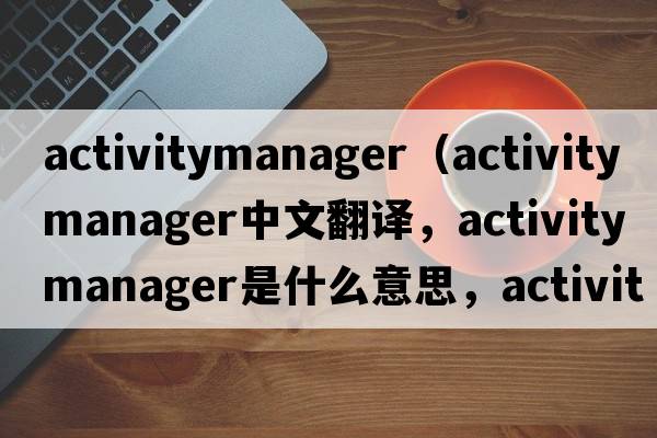 activitymanager（activity manager中文翻譯，activity manager是什么意思，activity manager發(fā)音、用法及例句）