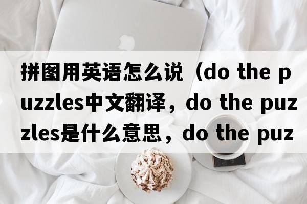 拼圖用英語(yǔ)怎么說(shuō)（do the puzzles中文翻譯，do the puzzles是什么意思，do the puzzles發(fā)音、用法及例句）