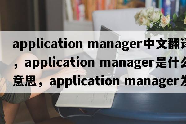 application manager中文翻譯，application manager是什么意思，application manager發(fā)音、用法及例句