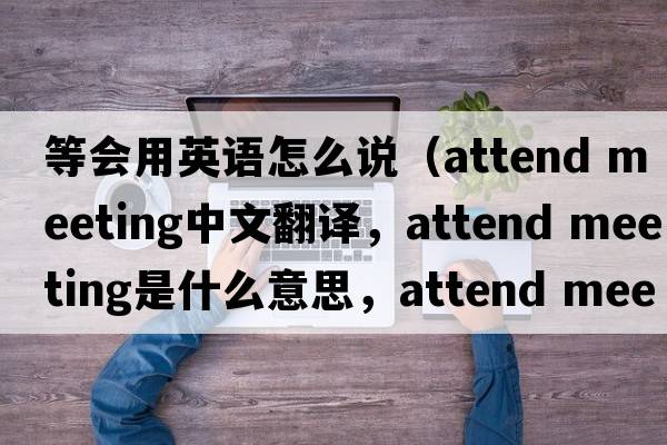 等會(huì )用英語(yǔ)怎么說(shuō)（attend meeting中文翻譯，attend meeting是什么意思，attend meeting發(fā)音、用法及例句）