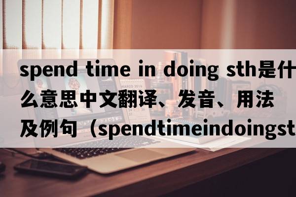 spend time in doing sth是什么意思中文翻譯、發(fā)音、用法及例句（spendtimeindoingsth和spendtimetodosth有什么區別？）