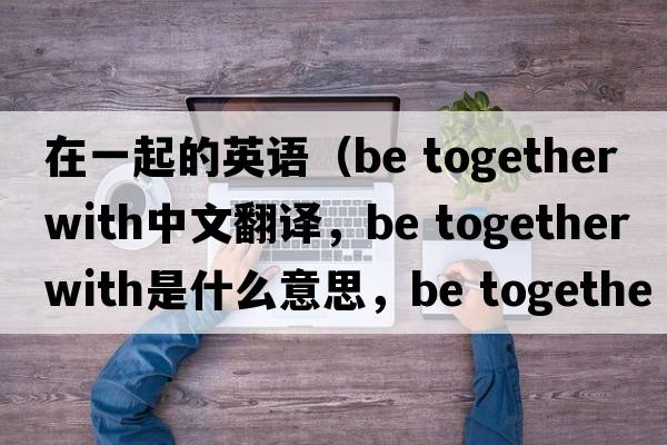 在一起的英語(yǔ)（be together with中文翻譯，be together with是什么意思，be together with發(fā)音、用法及例句）