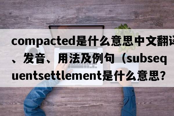 compacted是什么意思中文翻譯、發(fā)音、用法及例句（subsequentsettlement是什么意思？）