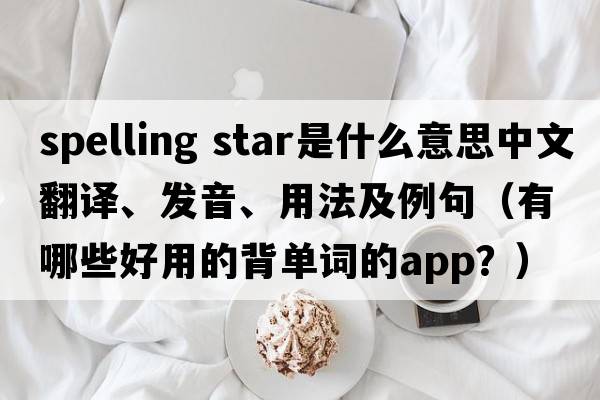 spelling star是什么意思中文翻譯、發(fā)音、用法及例句（有哪些好用的背單詞的App？）