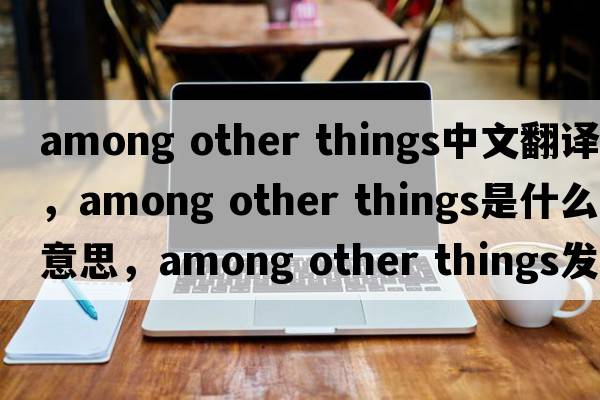 among other things中文翻譯，among other things是什么意思，among other things發(fā)音、用法及例句