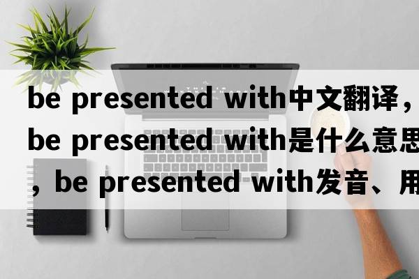 be presented with中文翻譯，be presented with是什么意思，be presented with發(fā)音、用法及例句