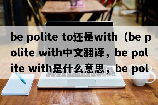 be polite to還是with（be polite with中文翻譯，be polite with是什么意思，be polite with發(fā)音、用法及例句）