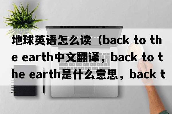 地球英語(yǔ)怎么讀（back to the earth中文翻譯，back to the earth是什么意思，back to the earth發(fā)音、用法及例句）