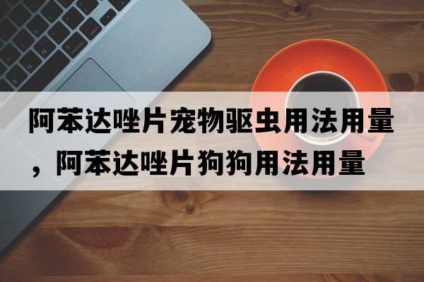 阿苯達唑片寵物驅蟲(chóng)用法用量，阿苯達唑片狗狗用法用量