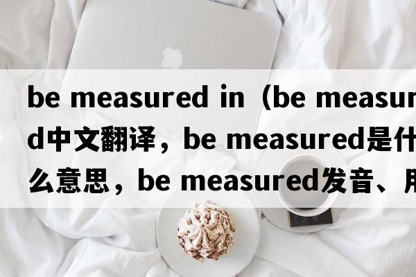 be measured in（be measured中文翻譯，be measured是什么意思，be measured發(fā)音、用法及例句）
