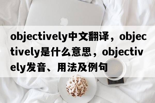objectively中文翻譯，objectively是什么意思，objectively發(fā)音、用法及例句