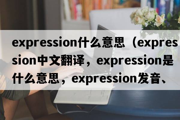 expression什么意思（expression中文翻譯，expression是什么意思，expression發(fā)音、用法及例句）