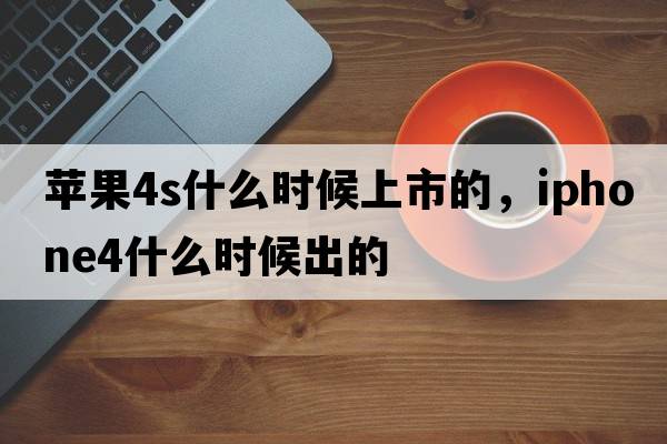 蘋(píng)果4s什么時(shí)候上市的，iphone4什么時(shí)候出的