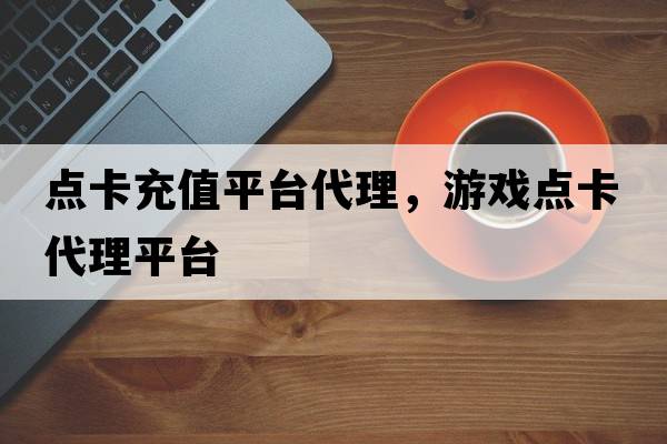 點(diǎn)卡充值平臺代理，游戲點(diǎn)卡代理平臺