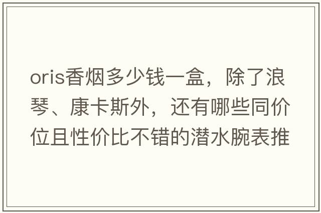oris香煙多少錢(qián)一盒，除了浪琴、康卡斯外，還有哪些同價(jià)位且性?xún)r(jià)比不錯的潛水腕表推薦？