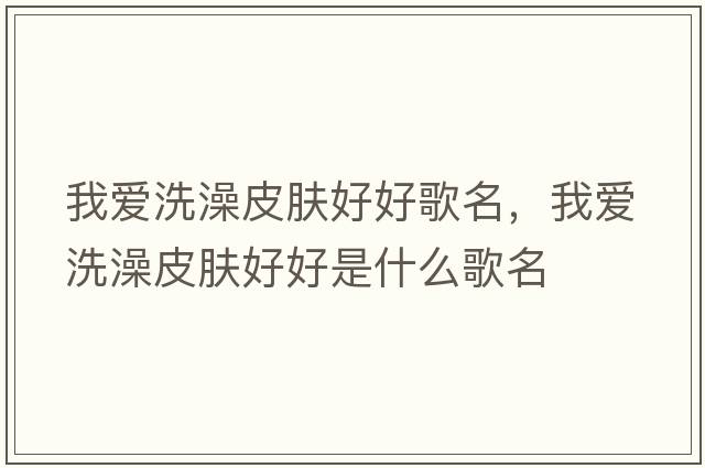 我愛(ài)洗澡皮膚好好歌名，我愛(ài)洗澡皮膚好好是什么歌名