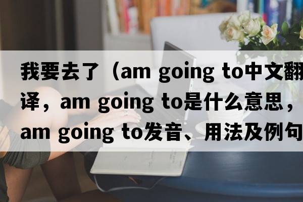 我要去了（am going to中文翻譯，am going to是什么意思，am going to發(fā)音、用法及例句）