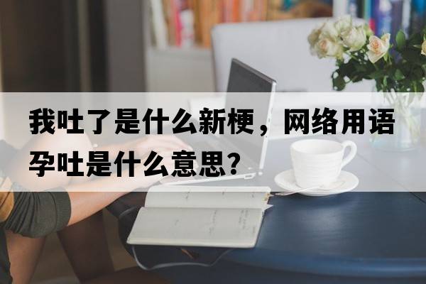 我吐了是什么新梗，網(wǎng)絡(luò )用語(yǔ)孕吐是什么意思？