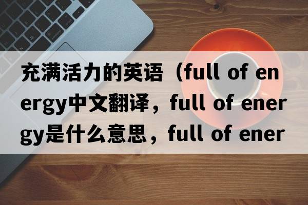 充滿(mǎn)活力的英語(yǔ)（full of energy中文翻譯，full of energy是什么意思，full of energy發(fā)音、用法及例句）