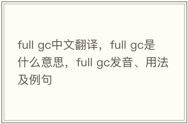 full gc中文翻譯，full gc是什么意思，full gc發(fā)音、用法及例句