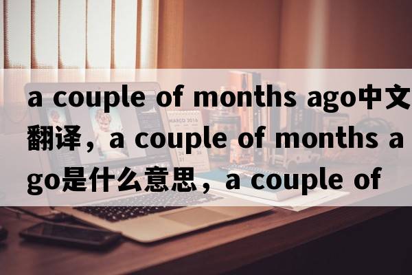 a couple of months ago中文翻譯，a couple of months ago是什么意思，a couple of months ago發(fā)音、用法及例句