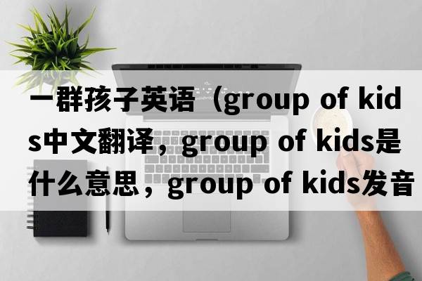 一群孩子英語(yǔ)（group of kids中文翻譯，group of kids是什么意思，group of kids發(fā)音、用法及例句）