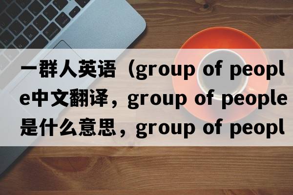 一群人英語(yǔ)（group of people中文翻譯，group of people是什么意思，group of people發(fā)音、用法及例句）