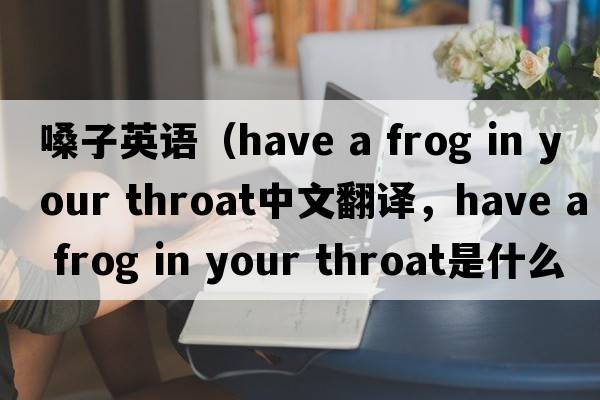 嗓子英語(yǔ)（have a frog in your throat中文翻譯，have a frog in your throat是什么意思，have a frog in your throat發(fā)音、用法及