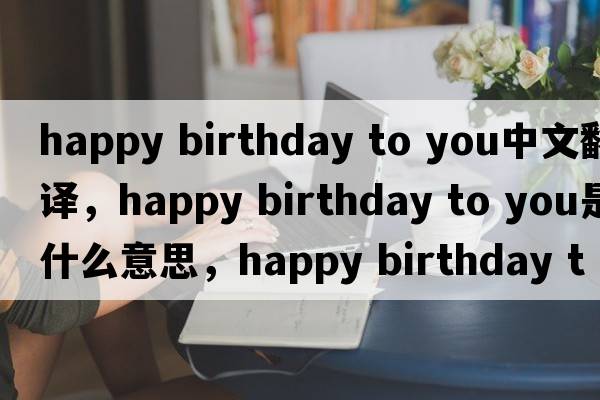 happy birthday to you中文翻譯，happy birthday to you是什么意思，happy birthday to you發(fā)音、用法及例句