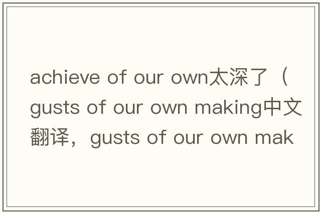 achieve of our own太深了（gusts of our own making中文翻譯，gusts of our own making是什么意思，gusts of our own maki