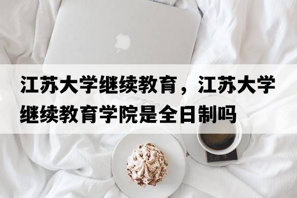 江蘇大學(xué)繼續教育，江蘇大學(xué)繼續教育學(xué)院是全日制嗎
