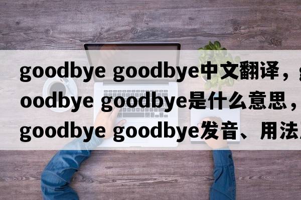 goodbye goodbye中文翻譯，goodbye goodbye是什么意思，goodbye goodbye發(fā)音、用法及例句