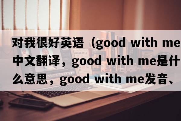 對我很好英語(yǔ)（good with me中文翻譯，good with me是什么意思，good with me發(fā)音、用法及例句）