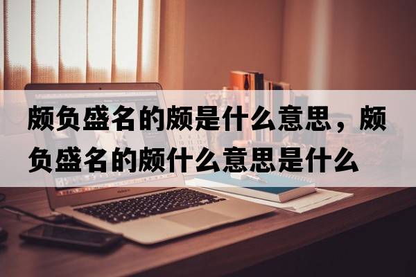 頗負盛名的頗是什么意思，頗負盛名的頗什么意思是什么