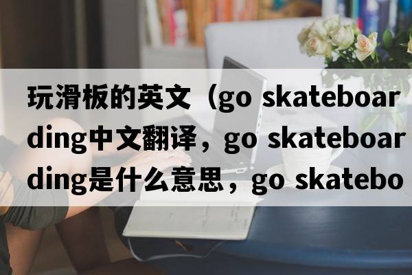玩滑板的英文（go skateboarding中文翻譯，go skateboarding是什么意思，go skateboarding發(fā)音、用法及例句）