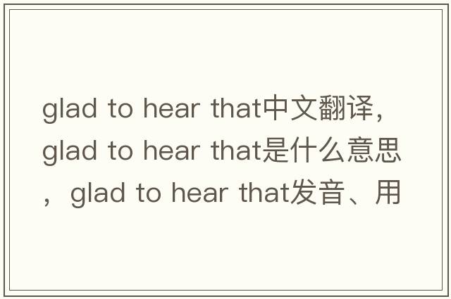 glad to hear that中文翻譯，glad to hear that是什么意思，glad to hear that發(fā)音、用法及例句