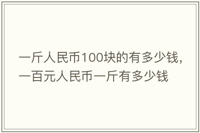 一斤人民幣100塊的有多少錢(qián)，一百元人民幣一斤有多少錢(qián)