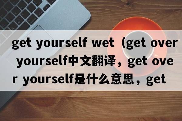 get yourself wet（get over yourself中文翻譯，get over yourself是什么意思，get over yourself發(fā)音、用法及例句）