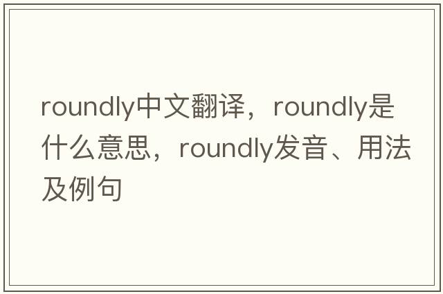 roundly中文翻譯，roundly是什么意思，roundly發(fā)音、用法及例句