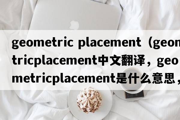 geometric placement（geometricplacement中文翻譯，geometricplacement是什么意思，geometricplacement發(fā)音、用法及例句）