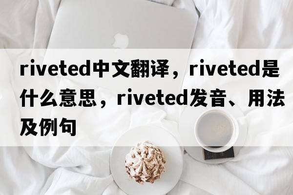 riveted中文翻譯，riveted是什么意思，riveted發(fā)音、用法及例句