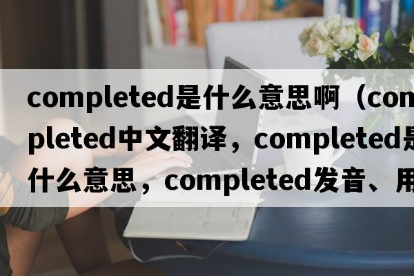completed是什么意思?。╟ompleted中文翻譯，completed是什么意思，completed發(fā)音、用法及例句）