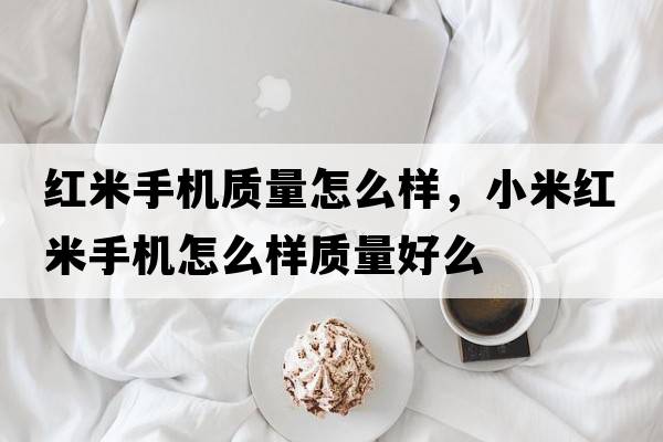 紅米手機質(zhì)量怎么樣，小米紅米手機怎么樣質(zhì)量好么