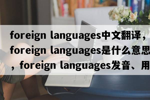 foreign languages中文翻譯，foreign languages是什么意思，foreign languages發(fā)音、用法及例句