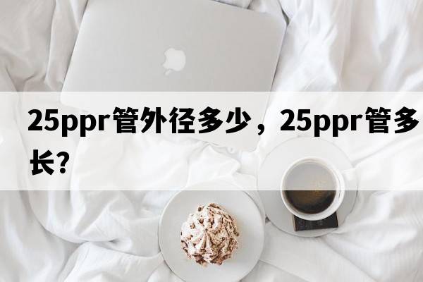 25ppr管外徑多少，25ppr管多長(cháng)？